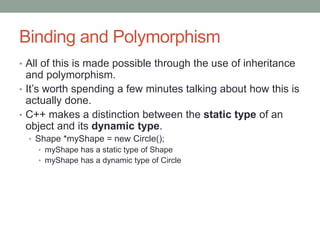 Binding and Polymorphism
• All of this is made possible through the use of inheritance
and polymorphism.
• It’s worth spending a few minutes talking about how this is
actually done.
• C++ makes a distinction between the static type of an
object and its dynamic type.
• Shape *myShape = new Circle();
• myShape has a static type of Shape
• myShape has a dynamic type of Circle
 