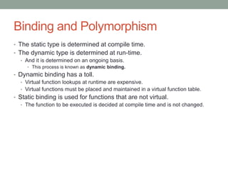 Binding and Polymorphism
• The static type is determined at compile time.
• The dynamic type is determined at run-time.
• And it is determined on an ongoing basis.
• This process is known as dynamic binding.
• Dynamic binding has a toll.
• Virtual function lookups at runtime are expensive.
• Virtual functions must be placed and maintained in a virtual function table.
• Static binding is used for functions that are not virtual.
• The function to be executed is decided at compile time and is not changed.
 