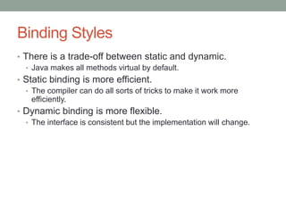 Binding Styles
• There is a trade-off between static and dynamic.
• Java makes all methods virtual by default.
• Static binding is more efficient.
• The compiler can do all sorts of tricks to make it work more
efficiently.
• Dynamic binding is more flexible.
• The interface is consistent but the implementation will change.
 