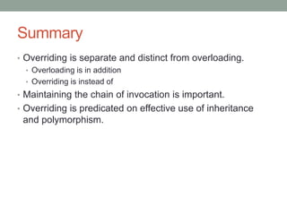 Summary
• Overriding is separate and distinct from overloading.
• Overloading is in addition
• Overriding is instead of
• Maintaining the chain of invocation is important.
• Overriding is predicated on effective use of inheritance
and polymorphism.
 