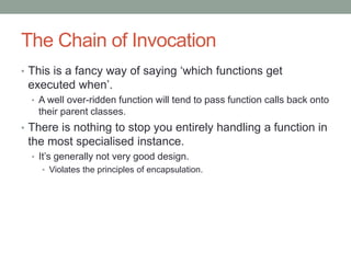 The Chain of Invocation
• This is a fancy way of saying ‘which functions get
executed when’.
• A well over-ridden function will tend to pass function calls back onto
their parent classes.
• There is nothing to stop you entirely handling a function in
the most specialised instance.
• It’s generally not very good design.
• Violates the principles of encapsulation.
 