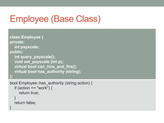 Employee (Base Class)
class Employee {
private:
int payscale;
public:
int query_payscale();
void set_payscale (int p);
virtual bool can_hire_and_fire();
virtual bool has_authority (string);
};
bool Employee::has_authority (string action) {
if (action == "work") {
return true;
}
return false;
}
 