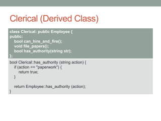 Clerical (Derived Class)
class Clerical: public Employee {
public:
bool can_hire_and_fire();
void file_papers();
bool has_authority(string str);
};
bool Clerical::has_authority (string action) {
if (action == "paperwork") {
return true;
}
return Employee::has_authority (action);
}
 