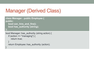 Manager (Derived Class)
class Manager : public Employee {
public:
bool can_hire_and_fire();
bool has_authority (string);
};
bool Manager::has_authority (string action) {
if (action == "managing") {
return true;
}
return Employee::has_authority (action);
}
 