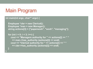 Main Program
int main(int argc, char** argv) {
Employee *cler = new Clerical();
Employee *man = new Manager();
string actions[3] = {"paperwork", "work", "managing"};
for (int i = 0; i < 3; i++) {
cout << "Managers authority for " << actions[i] << " "
<< man->has_authority (actions[i]) << endl;
cout << "Clerical authority for " << actions[i] << " "
<< cler->has_authority (actions[i]) << endl;
}
}
 