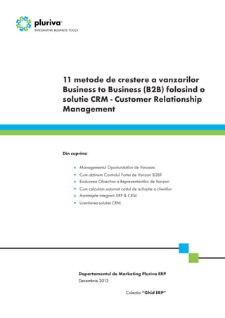 11 metode de crestere a vanzarilor
Business to Business (B2B) folosind o
solutie CRM - Customer Relationship
Management

Din cuprins:
Managementul Oportunitatilor de Vanzare
Cum obtinem Controlul Fortei de Vanzari B2B?
Evaluarea Obiectiva a Reprezentantilor de Vanzari
Cum calculam automat costul de achizitie a clientilor
Avantajele integrarii ERP & CRM
Licentierea solutiei CRM

Departamentul de Marketing Pluriva ERP
Decembrie 2013
Colectia “Ghid ERP”

 