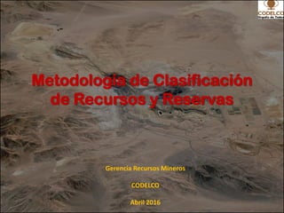 Metodología de Clasificación
de Recursos y Reservas
Gerencia Recursos Mineros
CODELCO
Abril 2016
 