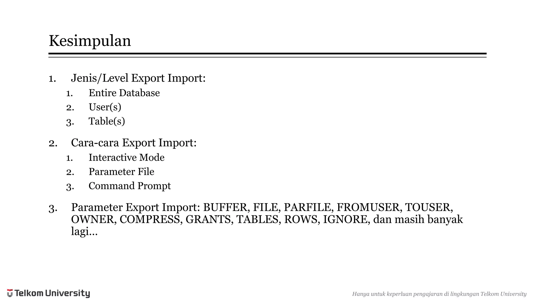 Kesimpulan 
1.Jenis/Level Export Import: 
1.Entire Database 
2.User(s) 
3.Table(s) 
2.Cara-caraExport Import: 
1.Interactive Mode 
2.Parameter File 
3.Command Prompt 
3.Parameter Export Import: BUFFER, FILE, PARFILE, FROMUSER, TOUSER, OWNER, COMPRESS, GRANTS, TABLES, ROWS, IGNORE, danmasihbanyaklagi… 
Hanyauntukkeperluan pengajarandi lingkunganTelkomUniversity  