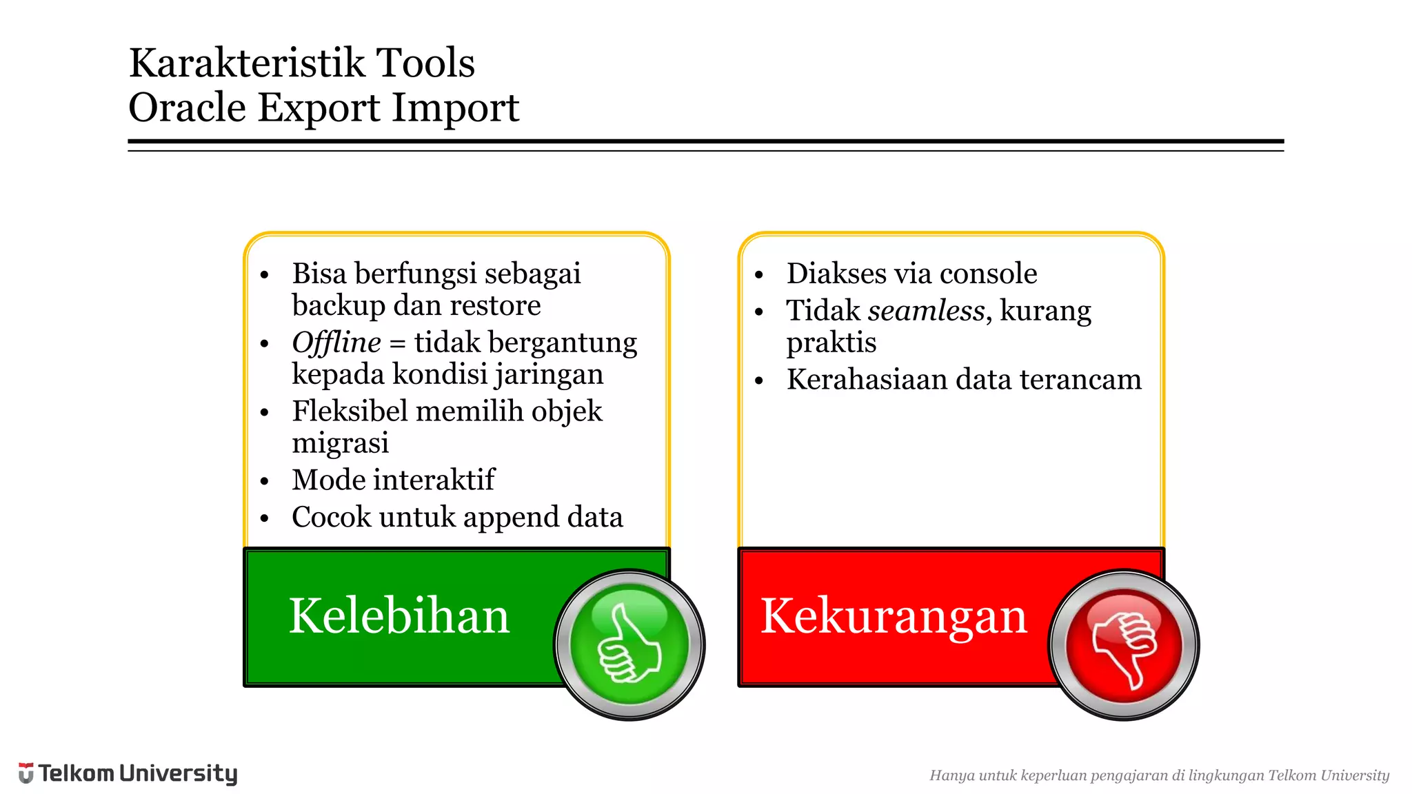 KarakteristikTools Oracle Export Import 
•Bisaberfungsisebagaibackup danrestore 
•Offline= tidakbergantungkepadakondisijaringan 
•Fleksibelmemilihobjekmigrasi 
•Mode interaktif 
•Cocokuntukappend data 
Kelebihan 
•Diaksesvia console 
•Tidakseamless, kurangpraktis 
•Kerahasiaandata terancam 
Kekurangan 
Hanyauntukkeperluan pengajarandi lingkunganTelkomUniversity  