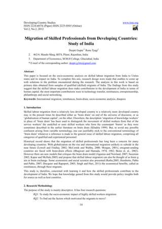 Developing Country Studies                                                                  www.iiste.org
ISSN 2224-607X (Paper) ISSN 2225-0565 (Online)
Vol 2, No.2, 2012


Migration of Skilled Professionals from Developing Countries:
                        Study of India
                                           Deepti Gupta1* Renu Tyagi2
    2.   462/4, Mandir Marg, BITS, Pilani, Rajasthan, India
    3.   Department of Economics, M.M.H College, Ghaziabad, India
    * E-mail of the corresponding author: deepti.g.bits@gmail.com


Abstract
This paper is focused on the socio-economic analysis on skilled labour migration from India to Unites
states and its impact on India. To complete this aim, research design were made that enables to come up
with solutions to the problem encountered during the research. The analysis in this work is based on
primary data obtained from samples of qualified (skilled) migrants of India. The findings from this study
suggest that the skilled labour migration does make contributions to the development of India in terms of
human capital; the most important contributions were in technology transfer, remittances, entrepreneurship,
philanthropy and social networking.
Keywords: International migration, remittances, brain-drain, socio-economic analysis, diaspora


1. Introduction
Skilled labour migration from a relatively less developed country to a relatively more developed country
may in the present times be described either as ‘brain drain’ on end of the universe of discourse, or as
‘globalization of human capital’, on the other. Elsewhere, the description ‘migration of knowledge workers’
in place of ‘brain drain’ has been used to distinguish the movement of skilled workers from that of the
service workers’ the unskilled or semi skilled workers who form the counterpart ‘brawn’ as they were
sometimes described in the earlier literature on brain drain (Khadria 1999). But, to avoid any possible
confusion arising from variable terminology, one can justifiably stick to the conventional terminology of
‘brain drain’ whenever a reference is made to the general issue of skilled labour migration, comprising all
categories of qualified and experienced personnel.
Historical record shows that the migration of skilled professionals has long been a concern for many
developing countries. With globalization on the rise and international migration unlikely to subside in the
near future (Lowell and Findlay, 2002; McCornik and Wahba, 2000; Morgan, 2001), emigrant-sending
countries are faced with brain-drain effects (Bhagwati and Hamada, 1974, 1982; Beine et. al., 2002).
However there are new models that critiques the brain drain model (Agunias and Newland, 2007; Saxenian
2002; Kapur and McHale,2005) and propose that skilled labour migration can also be thought of as brain g
ain or brain exchange. Some economists and social scientist also presented (Ratha,2005; Humberto, Pablo
and Pablo, 2007; Docquier and Rapoport, 2005; Singh and Hari, 2011) the economical benefits, called as
remittances, through these migrants.
This study is, therefore, concerned with learning it and how the skilled professionals contribute to the
development of India. We hope that knowledge gained from this study would provide policy insights both
for source as well as host countries.


2. Research Methodology
The purpose of the study is mainly descriptive. It has four research questions:
         RQ1. To study the socio-economic impact of highly skilled workers migration.
         RQ2. To find out the factors which motivated the migrants to move?

                                                     14
 