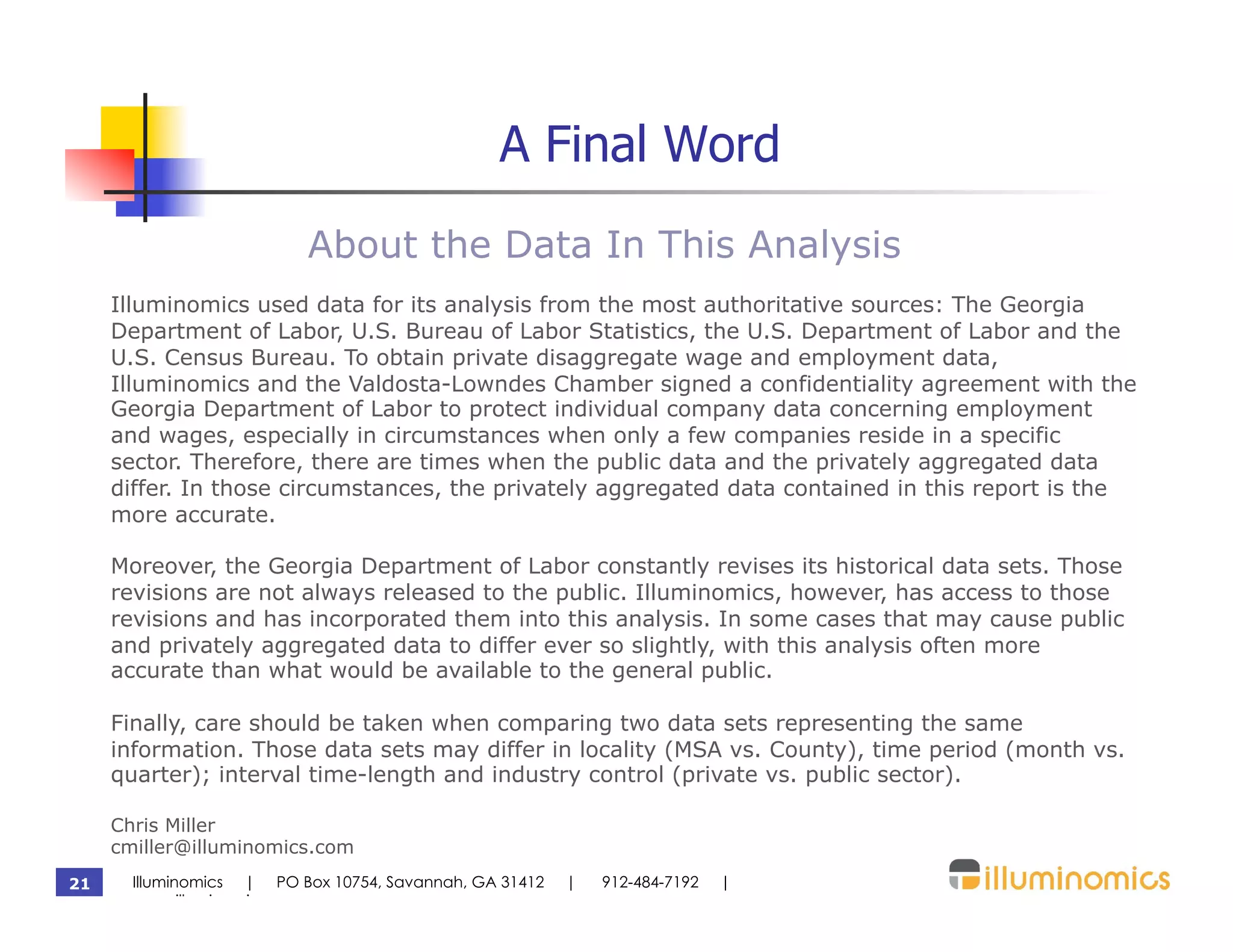 A Final Word
                           About the Data In This Analysis
     Illuminomics used data for its analysis from the most authoritative sources: The Georgia
     Department of Labor, U.S. Bureau of Labor Statistics, the U.S. Department of Labor and the
     U.S. Census Bureau. To obtain private disaggregate wage and employment data,
     Illuminomics and the Valdosta-Lowndes Chamber signed a confidentiality agreement with the
     Georgia Department of Labor to protect individual company data concerning employment
     and wages, especially in circumstances when only a few companies reside in a specific
     sector. Therefore, there are times when the public data and the privately aggregated data
     differ. In those circumstances, the privately aggregated data contained in this report is the
     more accurate.

     Moreover, the Georgia Department of Labor constantly revises its historical data sets. Those
     revisions are not always released to the public. Illuminomics, however, has access to those
     revisions and has incorporated them into this analysis. In some cases that may cause public
     and privately aggregated data to differ ever so slightly, with this analysis often more
     accurate than what would be available to the general public.

     Finally, care should be taken when comparing two data sets representing the same
     information. Those data sets may differ in locality (MSA vs. County), time period (month vs.
     quarter); interval time-length and industry control (private vs. public sector).

     Chris Miller
     cmiller@illuminomics.com
21     Illuminomics | PO Box 10754, Savannah, GA 31412   |   912-484-7192   |
       www.illuminomics.com
 