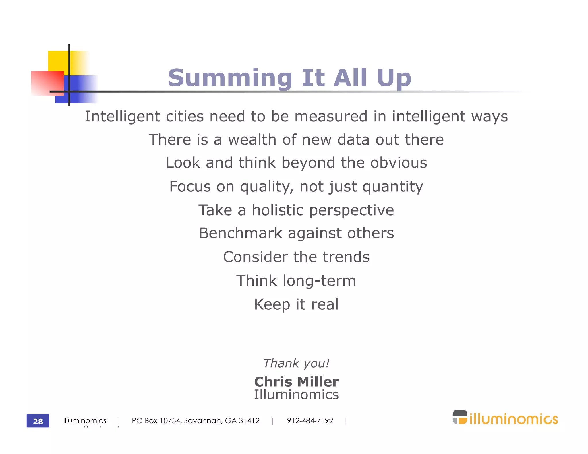 Summing It All Up
          Intelligent cities need to be measured in intelligent ways
                         There is a wealth of new data out there
                             Look and think beyond the obvious
                              Focus on quality, not just quantity
                                     Take a holistic perspective
                                     Benchmark against others
                                           Consider the trends
                                              Think long-term
                                                  Keep it real


                                                       Thank you!
                                                  Chris Miller
                                                  Illuminomics
28   Illuminomics | PO Box 10754, Savannah, GA 31412    |   912-484-7192   |
     www.illuminomics.com
 