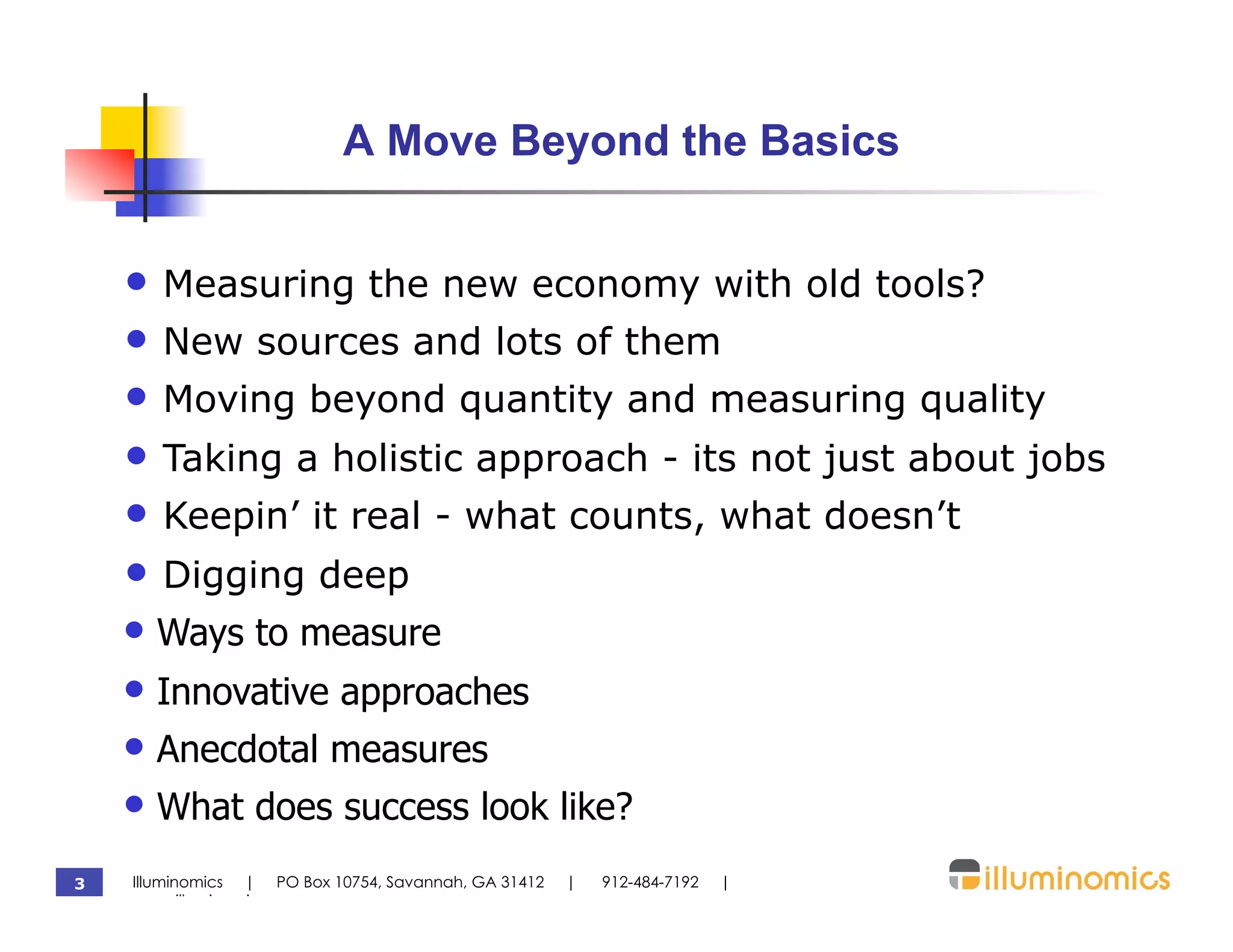 A Move Beyond the Basics


    •  Measuring the new economy with old tools?
    •  New sources and lots of them
    •  Moving beyond quantity and measuring quality
    •  Taking a holistic approach - its not just about jobs
    •  Keepin’ it real - what counts, what doesn’t
    •  Digging deep
    •  Ways to measure
    •  Innovative approaches
    •  Anecdotal measures
    •  What does success look like?
3   Illuminomics | PO Box 10754, Savannah, GA 31412   |   912-484-7192   |
    www.illuminomics.com
 