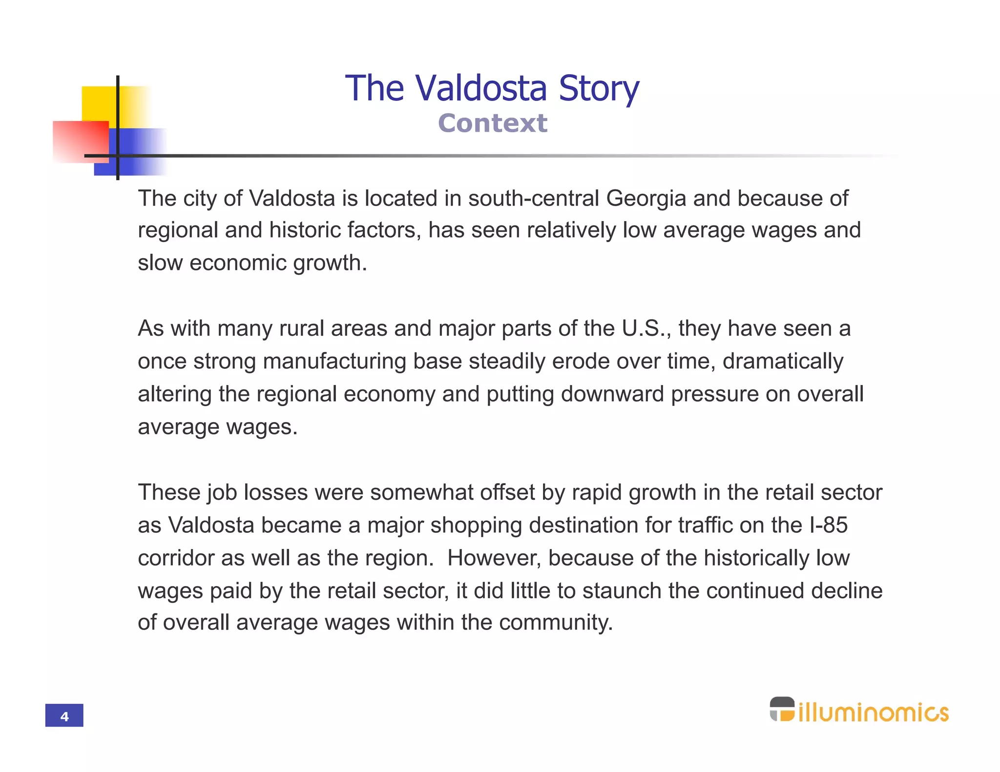 The Valdosta Story
                                   Context

    The city of Valdosta is located in south-central Georgia and because of
    regional and historic factors, has seen relatively low average wages and
    slow economic growth.

    As with many rural areas and major parts of the U.S., they have seen a
    once strong manufacturing base steadily erode over time, dramatically
    altering the regional economy and putting downward pressure on overall
    average wages.

    These job losses were somewhat offset by rapid growth in the retail sector
    as Valdosta became a major shopping destination for traffic on the I-85
    corridor as well as the region. However, because of the historically low
    wages paid by the retail sector, it did little to staunch the continued decline
    of overall average wages within the community.



4
 
