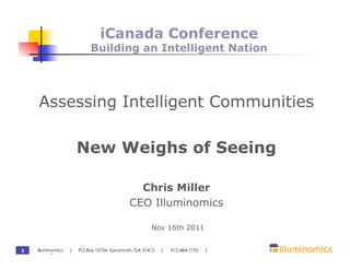 iCanada Conference
                         Building an Intelligent Nation




    Assessing Intelligent Communities

                   New Weighs of Seeing

                                          Chris Miller
                                        CEO Illuminomics

                                                 Nov 16th 2011


2   Illuminomics | PO Box 10754, Savannah, GA 31412   |   912-484-7192   |
    www.illuminomics.com
 