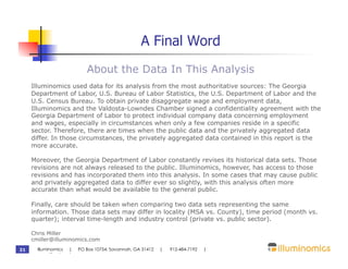 A Final Word
                           About the Data In This Analysis
     Illuminomics used data for its analysis from the most authoritative sources: The Georgia
     Department of Labor, U.S. Bureau of Labor Statistics, the U.S. Department of Labor and the
     U.S. Census Bureau. To obtain private disaggregate wage and employment data,
     Illuminomics and the Valdosta-Lowndes Chamber signed a confidentiality agreement with the
     Georgia Department of Labor to protect individual company data concerning employment
     and wages, especially in circumstances when only a few companies reside in a specific
     sector. Therefore, there are times when the public data and the privately aggregated data
     differ. In those circumstances, the privately aggregated data contained in this report is the
     more accurate.

     Moreover, the Georgia Department of Labor constantly revises its historical data sets. Those
     revisions are not always released to the public. Illuminomics, however, has access to those
     revisions and has incorporated them into this analysis. In some cases that may cause public
     and privately aggregated data to differ ever so slightly, with this analysis often more
     accurate than what would be available to the general public.

     Finally, care should be taken when comparing two data sets representing the same
     information. Those data sets may differ in locality (MSA vs. County), time period (month vs.
     quarter); interval time-length and industry control (private vs. public sector).

     Chris Miller
     cmiller@illuminomics.com
21     Illuminomics | PO Box 10754, Savannah, GA 31412   |   912-484-7192   |
       www.illuminomics.com
 