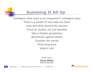Summing It All Up
          Intelligent cities need to be measured in intelligent ways
                         There is a wealth of new data out there
                             Look and think beyond the obvious
                              Focus on quality, not just quantity
                                     Take a holistic perspective
                                     Benchmark against others
                                           Consider the trends
                                              Think long-term
                                                  Keep it real


                                                       Thank you!
                                                  Chris Miller
                                                  Illuminomics
28   Illuminomics | PO Box 10754, Savannah, GA 31412    |   912-484-7192   |
     www.illuminomics.com
 