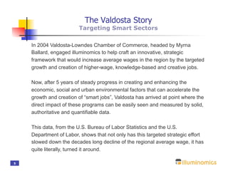 The Valdosta Story
                        Targeting Smart Sectors

    In 2004 Valdosta-Lowndes Chamber of Commerce, headed by Myrna
    Ballard, engaged illuminomics to help craft an innovative, strategic
    framework that would increase average wages in the region by the targeted
    growth and creation of higher-wage, knowledge-based and creative jobs.

    Now, after 5 years of steady progress in creating and enhancing the
    economic, social and urban environmental factors that can accelerate the
    growth and creation of “smart jobs”, Valdosta has arrived at point where the
    direct impact of these programs can be easily seen and measured by solid,
    authoritative and quantifiable data.

    This data, from the U.S. Bureau of Labor Statistics and the U.S.
    Department of Labor, shows that not only has this targeted strategic effort
    slowed down the decades long decline of the regional average wage, it has
    quite literally, turned it around.

5
 
