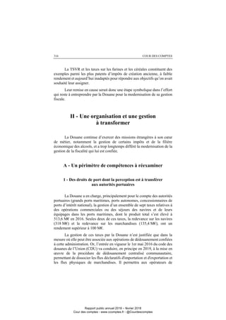 COUR DES COMPTES316
La TSVR et les taxes sur les farines et les céréales constituent des
exemples parmi les plus patents d’impôts de création ancienne, à faible
rendement et aujourd’hui inadaptés pour répondre aux objectifs qu’on avait
souhaité leur assigner.
Leur remise en cause serait donc une étape symbolique dans l’effort
qui reste à entreprendre par la Douane pour la modernisation de sa gestion
fiscale.
II - Une organisation et une gestion
à transformer
La Douane continue d’exercer des missions étrangères à son cœur
de métier, notamment la gestion de certains impôts et de la filière
économique des alcools, et a trop longtemps différé la modernisation de la
gestion de la fiscalité qui lui est confiée.
A - Un périmètre de compétences à réexaminer
1 - Des droits de port dont la perception est à transférer
aux autorités portuaires
La Douane a en charge, principalement pour le compte des autorités
portuaires (grands ports maritimes, ports autonomes, concessionnaires de
ports d’intérêt national), la gestion d’un ensemble de sept taxes relatives à
des opérations commerciales ou des séjours des navires et de leurs
équipages dans les ports maritimes, dont le produit total s’est élevé à
513,6 M€ en 2016. Seules deux de ces taxes, la redevance sur les navires
(318 M€) et la redevance sur les marchandises (135,4 M€), ont un
rendement supérieur à 100 M€.
La gestion de ces taxes par la Douane n’est justifiée que dans la
mesure où elle peut être associée aux opérations de dédouanement confiées
à cette administration. Or, l’entrée en vigueur le 1er mai 2016 du code des
douanes de l’Union (CDU) va conduire, en principe en 2019, à la mise en
œuvre de la procédure de dédouanement centralisé communautaire,
permettant de dissocier les flux déclaratifs d'importation et d'exportation et
les flux physiques de marchandises. Il permettra aux opérateurs de
Rapport public annuel 2018 – février 2018
Cour des comptes - www.ccomptes.fr - @Courdescomptes
 