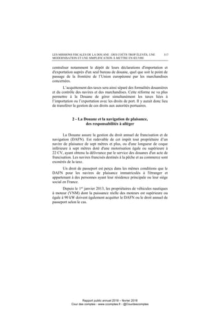 LES MISSIONS FISCALES DE LA DOUANE : DES COÛTS TROP ÉLEVÉS, UNE
MODERNISATION ET UNE SIMPLIFICATION À METTRE EN ŒUVRE
317
centraliser notamment le dépôt de leurs déclarations d'importation et
d'exportation auprès d'un seul bureau de douane, quel que soit le point de
passage de la frontière de l’Union européenne par les marchandises
concernées.
L’acquittement des taxes sera ainsi séparé des formalités douanières
et du contrôle des navires et des marchandises. Cette réforme ne va plus
permettre à la Douane de gérer simultanément les taxes liées à
l’importation ou l’exportation avec les droits de port. Il y aurait donc lieu
de transférer la gestion de ces droits aux autorités portuaires.
2 - La Douane et la navigation de plaisance,
des responsabilités à alléger
La Douane assure la gestion du droit annuel de francisation et de
navigation (DAFN). Est redevable de cet impôt tout propriétaire d’un
navire de plaisance de sept mètres et plus, ou d'une longueur de coque
inférieure à sept mètres doté d'une motorisation égale ou supérieure à
22 CV, ayant obtenu la délivrance par le service des douanes d'un acte de
francisation. Les navires francisés destinés à la pêche et au commerce sont
exonérés de la taxe.
Un droit de passeport est perçu dans les mêmes conditions que le
DAFN pour les navires de plaisance immatriculés à l'étranger et
appartenant à des personnes ayant leur résidence principale ou leur siège
social en France.
Depuis le 1er
janvier 2013, les propriétaires de véhicules nautiques
à moteur (VNM) dont la puissance réelle des moteurs est supérieure ou
égale à 90 kW doivent également acquitter le DAFN ou le droit annuel de
passeport selon le cas.
Rapport public annuel 2018 – février 2018
Cour des comptes - www.ccomptes.fr - @Courdescomptes
 