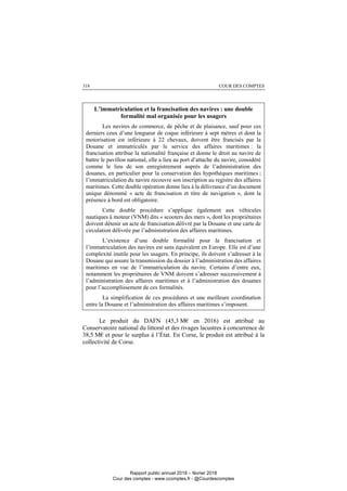 COUR DES COMPTES318
L’immatriculation et la francisation des navires : une double
formalité mal organisée pour les usagers
Les navires de commerce, de pêche et de plaisance, sauf pour ces
derniers ceux d’une longueur de coque inférieure à sept mètres et dont la
motorisation est inférieure à 22 chevaux, doivent être francisés par la
Douane et immatriculés par le service des affaires maritimes : la
francisation attribue la nationalité française et donne le droit au navire de
battre le pavillon national, elle a lieu au port d’attache du navire, considéré
comme le lieu de son enregistrement auprès de l’administration des
douanes, en particulier pour la conservation des hypothèques maritimes ;
l’immatriculation du navire recouvre son inscription au registre des affaires
maritimes. Cette double opération donne lieu à la délivrance d’un document
unique dénommé « acte de francisation et titre de navigation », dont la
présence à bord est obligatoire.
Cette double procédure s’applique également aux véhicules
nautiques à moteur (VNM) dits « scooters des mers », dont les propriétaires
doivent détenir un acte de francisation délivré par la Douane et une carte de
circulation délivrée par l’administration des affaires maritimes.
L’existence d’une double formalité pour la francisation et
l’immatriculation des navires est sans équivalent en Europe. Elle est d’une
complexité inutile pour les usagers. En principe, ils doivent s’adresser à la
Douane qui assure la transmission du dossier à l’administration des affaires
maritimes en vue de l’immatriculation du navire. Certains d’entre eux,
notamment les propriétaires de VNM doivent s’adresser successivement à
l’administration des affaires maritimes et à l’administration des douanes
pour l’accomplissement de ces formalités.
La simplification de ces procédures et une meilleure coordination
entre la Douane et l’administration des affaires maritimes s’imposent.
Le produit du DAFN (45,3 M€ en 2016) est attribué au
Conservatoire national du littoral et des rivages lacustres à concurrence de
38,5 M€ et pour le surplus à l’État. En Corse, le produit est attribué à la
collectivité de Corse.
Rapport public annuel 2018 – février 2018
Cour des comptes - www.ccomptes.fr - @Courdescomptes
 