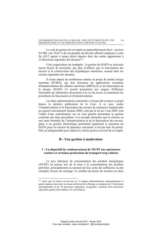 LES MISSIONS FISCALES DE LA DOUANE : DES COÛTS TROP ÉLEVÉS, UNE
MODERNISATION ET UNE SIMPLIFICATION À METTRE EN ŒUVRE
319
Le coût de gestion de cet impôt est particulièrement élevé : environ
8,9 M€, soit 19,62 % de son produit, du fait des effectifs employés à cette
fin (85,2 agents à temps plein) répartis dans des unités appartenant à
22 directions régionales des douanes212
.
Cette organisation est inadaptée : la gestion du DAFN ne nécessite
aucun besoin de proximité, pas plus d’ailleurs que la francisation des
navires et la conservation des hypothèques maritimes, assurée dans les
recettes régionales des douanes.
Il existe depuis de nombreuses années un projet de portail unique
maritime (PUMA), qui doit fusionner les applications existantes
d'immatriculation des affaires maritimes (IMPALA) et de francisation de
la douane (DANI). Ce portail permettrait aux usagers d'effectuer
l'ensemble des démarches nécessaires à la vie du navire et notamment les
procédures de francisation et d'immatriculation.
Les deux administrations concernées n’ont pas fait avancer ce projet
depuis la dernière publication de la Cour. À ce jour, seules
l’immatriculation et la francisation des navires de commerce immatriculés
au registre international français (RIF), créé par la loi du 3 mai 2005, font
l’objet d’une centralisation sur un seul guichet permettant la gestion
conjointe des deux procédures. Cet exemple démontre que la réunion en
une seule formalité de l’immatriculation et de la francisation des navires,
grâce à un guichet électronique permettant également le paiement du
DAFN pour les navires de plaisance concernés, n’est pas hors de portée.
Elle est indispensable pour réduire le coût de gestion excessif de cet impôt.
B - Une gestion à moderniser
1 - Un dispositif de remboursement de TICPE aux opérateurs
routiers et certaines professions du transport trop coûteux
La taxe intérieure de consommation des produits énergétiques
(TICPE) est perçue lors de la mise à la consommation des produits
pétroliers, principalement au moment de leur sortie des raffineries ou des
entrepôts fiscaux de stockage. Le nombre de points de taxation est donc
212
Alors que la France est divisée en 13 régions administratives métropolitaines et
quatre régions outre-mer, le réseau territorial de la Douane se compose de 12 directions
interrégionales et de 39 directions régionales, auxquelles s’ajoutent trois directions
régionales garde-côtes dédiées à la surveillance.
Rapport public annuel 2018 – février 2018
Cour des comptes - www.ccomptes.fr - @Courdescomptes
 