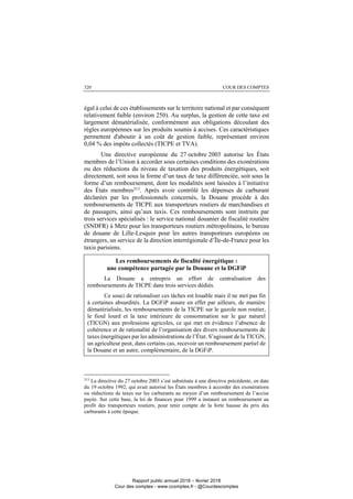 COUR DES COMPTES320
égal à celui de ces établissements sur le territoire national et par conséquent
relativement faible (environ 250). Au surplus, la gestion de cette taxe est
largement dématérialisée, conformément aux obligations découlant des
règles européennes sur les produits soumis à accises. Ces caractéristiques
permettent d'aboutir à un coût de gestion faible, représentant environ
0,04 % des impôts collectés (TICPE et TVA).
Une directive européenne du 27 octobre 2003 autorise les États
membres de l’Union à accorder sous certaines conditions des exonérations
ou des réductions du niveau de taxation des produits énergétiques, soit
directement, soit sous la forme d’un taux de taxe différenciée, soit sous la
forme d’un remboursement, dont les modalités sont laissées à l’initiative
des États membres213. Après avoir contrôlé les dépenses de carburant
déclarées par les professionnels concernés, la Douane procède à des
remboursements de TICPE aux transporteurs routiers de marchandises et
de passagers, ainsi qu’aux taxis. Ces remboursements sont instruits par
trois services spécialisés : le service national douanier de fiscalité routière
(SNDFR) à Metz pour les transporteurs routiers métropolitains, le bureau
de douane de Lille-Lesquin pour les autres transporteurs européens ou
étrangers, un service de la direction interrégionale d’Île-de-France pour les
taxis parisiens.
Les remboursements de fiscalité énergétique :
une compétence partagée par la Douane et la DGFiP
La Douane a entrepris un effort de centralisation des
remboursements de TICPE dans trois services dédiés.
Ce souci de rationaliser ces tâches est louable mais il ne met pas fin
à certaines absurdités. La DGFiP assure en effet par ailleurs, de manière
dématérialisée, les remboursements de la TICPE sur le gazole non routier,
le fioul lourd et la taxe intérieure de consommation sur le gaz naturel
(TICGN) aux professions agricoles, ce qui met en évidence l’absence de
cohérence et de rationalité de l’organisation des divers remboursements de
taxes énergétiques par les administrations de l’État. S’agissant de la TICGN,
un agriculteur peut, dans certains cas, recevoir un remboursement partiel de
la Douane et un autre, complémentaire, de la DGFiP.
213
La directive du 27 octobre 2003 s’est substituée à une directive précédente, en date
du 19 octobre 1992, qui avait autorisé les États membres à accorder des exonérations
ou réductions de taxes sur les carburants au moyen d’un remboursement de l’accise
payée. Sur cette base, la loi de finances pour 1999 a instauré un remboursement au
profit des transporteurs routiers, pour tenir compte de la forte hausse du prix des
carburants à cette époque.
Rapport public annuel 2018 – février 2018
Cour des comptes - www.ccomptes.fr - @Courdescomptes
 