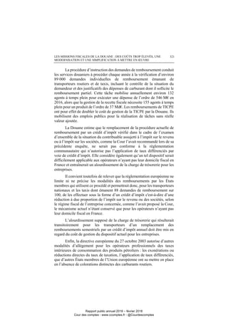 LES MISSIONS FISCALES DE LA DOUANE : DES COÛTS TROP ÉLEVÉS, UNE
MODERNISATION ET UNE SIMPLIFICATION À METTRE EN ŒUVRE
321
La procédure d’instruction des demandes de remboursement conduit
les services douaniers à procéder chaque année à la vérification d’environ
89 000 demandes individuelles de remboursement émanant de
transporteurs routiers et de taxis, incluant le contrôle de la situation du
demandeur et des justificatifs des dépenses de carburant dont il sollicite le
remboursement partiel. Cette tâche mobilise annuellement environ 132
agents à temps plein pour exécuter une dépense de l’ordre de 546 M€ en
2016, alors que la gestion de la recette fiscale nécessite 155 agents à temps
plein pour un produit de l’ordre de 37 Md€. Les remboursements de TICPE
ont pour effet de doubler le coût de gestion de la TICPE par la Douane. Ils
mobilisent des emplois publics pour la réalisation de tâches sans réelle
valeur ajoutée.
La Douane estime que le remplacement de la procédure actuelle de
remboursement par un crédit d’impôt vérifié dans le cadre de l’examen
d’ensemble de la situation du contribuable assujetti à l’impôt sur le revenu
ou à l’impôt sur les sociétés, comme la Cour l’avait recommandé lors de sa
précédente enquête, ne serait pas conforme à la règlementation
communautaire qui n’autorise pas l’application de taux différenciés par
voie de crédit d’impôt. Elle considère également qu’un tel dispositif serait
difficilement applicable aux opérateurs n’ayant pas leur domicile fiscal en
France et entraînerait un alourdissement de la charge de trésorerie pour les
entreprises.
Il convient toutefois de relever que la réglementation européenne ne
limite ni ne précise les modalités des remboursements par les États
membres qui utilisent ce procédé et permettrait donc, pour les transporteurs
nationaux et les taxis dont émanent 88 demandes de remboursement sur
100, de les effectuer sous la forme d’un crédit d’impôt c'est-à-dire d’une
réduction à due proportion de l’impôt sur le revenu ou des sociétés, selon
le régime fiscal de l’entreprise concernée, comme l’avait proposé la Cour,
le mécanisme actuel n’étant conservé que pour les opérateurs n’ayant pas
leur domicile fiscal en France.
L’alourdissement supposé de la charge de trésorerie qui résulterait
transitoirement pour les transporteurs d’un remplacement des
remboursements semestriels par un crédit d’impôt annuel doit être mis en
regard du coût de gestion du dispositif actuel pour les entreprises.
Enfin, la directive européenne du 27 octobre 2003 autorise d’autres
modalités d’allègement pour les opérateurs professionnels des taxes
intérieures de consommation des produits pétroliers : les exonérations ou
réductions directes du taux de taxation, l’application de taux différenciés,
que d’autres États membres de l’Union européenne ont su mettre en place
en l’absence de colorations distinctes des carburants routiers.
Rapport public annuel 2018 – février 2018
Cour des comptes - www.ccomptes.fr - @Courdescomptes
 