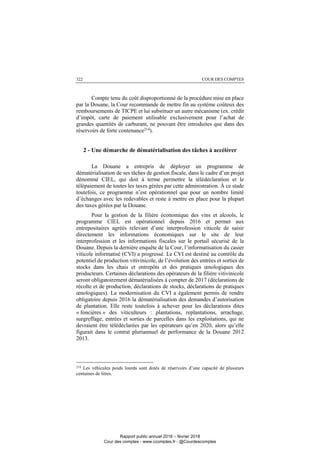 COUR DES COMPTES322
Compte tenu du coût disproportionné de la procédure mise en place
par la Douane, la Cour recommande de mettre fin au système coûteux des
remboursements de TICPE et lui substituer un autre mécanisme (ex. crédit
d’impôt, carte de paiement utilisable exclusivement pour l’achat de
grandes quantités de carburant, ne pouvant être introduites que dans des
réservoirs de forte contenance214
).
2 - Une démarche de dématérialisation des tâches à accélérer
La Douane a entrepris de déployer un programme de
dématérialisation de ses tâches de gestion fiscale, dans le cadre d’un projet
dénommé CIEL, qui doit à terme permettre la télédéclaration et le
télépaiement de toutes les taxes gérées par cette administration. À ce stade
toutefois, ce programme n’est opérationnel que pour un nombre limité
d’échanges avec les redevables et reste à mettre en place pour la plupart
des taxes gérées par la Douane.
Pour la gestion de la filière économique des vins et alcools, le
programme CIEL est opérationnel depuis 2016 et permet aux
entrepositaires agréés relevant d’une interprofession viticole de saisir
directement les informations économiques sur le site de leur
interprofession et les informations fiscales sur le portail sécurisé de la
Douane. Depuis la dernière enquête de la Cour, l’informatisation du casier
viticole informatisé (CVI) a progressé. Le CVI est destiné au contrôle du
potentiel de production vitivinicole, de l’évolution des entrées et sorties de
stocks dans les chais et entrepôts et des pratiques œnologiques des
producteurs. Certaines déclarations des opérateurs de la filière vitivinicole
seront obligatoirement dématérialisées à compter de 2017 (déclarations de
récolte et de production, déclarations de stocks, déclarations de pratiques
œnologiques). La modernisation du CVI a également permis de rendre
obligatoire depuis 2016 la dématérialisation des demandes d’autorisation
de plantation. Elle reste toutefois à achever pour les déclarations dites
« foncières » des viticulteurs : plantations, replantations, arrachage,
surgreffage, entrées et sorties de parcelles dans les exploitations, qui ne
devraient être télédéclarées par les opérateurs qu’en 2020, alors qu’elle
figurait dans le contrat pluriannuel de performance de la Douane 2012
2013.
214
Les véhicules poids lourds sont dotés de réservoirs d’une capacité de plusieurs
centaines de litres.
Rapport public annuel 2018 – février 2018
Cour des comptes - www.ccomptes.fr - @Courdescomptes
 