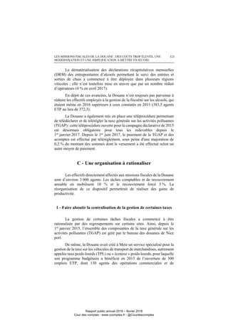 LES MISSIONS FISCALES DE LA DOUANE : DES COÛTS TROP ÉLEVÉS, UNE
MODERNISATION ET UNE SIMPLIFICATION À METTRE EN ŒUVRE
323
La dématérialisation des déclarations récapitulatives mensuelles
(DRM) des entrepositaires d’alcools permettant le suivi des entrées et
sorties de chais a commencé à être déployée dans plusieurs régions
viticoles ; elle n’est toutefois mise en œuvre que par un nombre réduit
d’opérateurs (4 % en avril 2017).
En dépit de ces avancées, la Douane n’est toujours pas parvenue à
réduire les effectifs employés à la gestion de la fiscalité sur les alcools, qui
étaient même en 2016 supérieurs à ceux constatés en 2011 (383,5 agents
ETP au lieu de 372,3).
La Douane a également mis en place une téléprocédure permettant
de télédéclarer et de télérégler la taxe générale sur les activités polluantes
(TGAP) : cette téléprocédure ouverte pour la campagne déclarative de 2015
est désormais obligatoire pour tous les redevables depuis le
1er janvier 2017. Depuis le 1er juin 2017, le paiement de la TGAP et des
acomptes est effectué par télérèglement, sous peine d'une majoration de
0,2 % du montant des sommes dont le versement a été effectué selon un
autre moyen de paiement.
C - Une organisation à rationaliser
Les effectifs directement affectés aux missions fiscales de la Douane
sont d’environ 3 000 agents. Les tâches comptables et de recouvrement
amiable en mobilisent 10 % et le recouvrement forcé 3 %. La
réorganisation de ce dispositif permettrait de réaliser des gains de
productivité.
1 - Faire aboutir la centralisation de la gestion de certaines taxes
La gestion de certaines tâches fiscales a commencé à être
rationalisée par des regroupements sur certains sites. Ainsi, depuis le
1er
janvier 2015, l’ensemble des composantes de la taxe générale sur les
activités polluantes (TGAP) est géré par le bureau des douanes de Nice
port.
De même, la Douane avait créé à Metz un service spécialisé pour la
gestion de la taxe sur les véhicules de transport de marchandises, autrement
appelée taxe poids-lourds (TPL) ou « écotaxe » poids-lourds, pour laquelle
son programme budgétaire a bénéficié en 2013 de l’ouverture de 300
emplois ETP, dont 130 agents des opérations commerciales et de
Rapport public annuel 2018 – février 2018
Cour des comptes - www.ccomptes.fr - @Courdescomptes
 