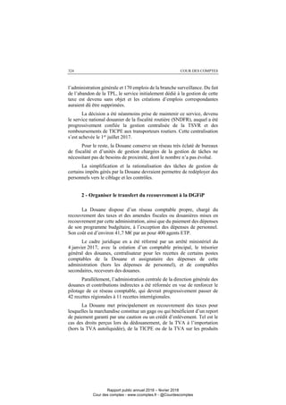 COUR DES COMPTES324
l’administration générale et 170 emplois de la branche surveillance. Du fait
de l’abandon de la TPL, le service initialement dédié à la gestion de cette
taxe est devenu sans objet et les créations d’emplois correspondantes
auraient dû être supprimées.
La décision a été néanmoins prise de maintenir ce service, devenu
le service national douanier de la fiscalité routière (SNDFR), auquel a été
progressivement confiée la gestion centralisée de la TSVR et des
remboursements de TICPE aux transporteurs routiers. Cette centralisation
s’est achevée le 1er
juillet 2017.
Pour le reste, la Douane conserve un réseau très éclaté de bureaux
de fiscalité et d’unités de gestion chargées de la gestion de tâches ne
nécessitant pas de besoins de proximité, dont le nombre n’a pas évolué.
La simplification et la rationalisation des tâches de gestion de
certains impôts gérés par la Douane devraient permettre de redéployer des
personnels vers le ciblage et les contrôles.
2 - Organiser le transfert du recouvrement à la DGFiP
La Douane dispose d’un réseau comptable propre, chargé du
recouvrement des taxes et des amendes fiscales ou douanières mises en
recouvrement par cette administration, ainsi que du paiement des dépenses
de son programme budgétaire, à l’exception des dépenses de personnel.
Son coût est d’environ 41,7 M€ par an pour 400 agents ETP.
Le cadre juridique en a été réformé par un arrêté ministériel du
4 janvier 2017, avec la création d’un comptable principal, le trésorier
général des douanes, centralisateur pour les recettes de certains postes
comptables de la Douane et assignataire des dépenses de cette
administration (hors les dépenses de personnel), et de comptables
secondaires, receveurs des douanes.
Parallèlement, l’administration centrale de la direction générale des
douanes et contributions indirectes a été réformée en vue de renforcer le
pilotage de ce réseau comptable, qui devrait progressivement passer de
42 recettes régionales à 11 recettes interrégionales.
La Douane met principalement en recouvrement des taxes pour
lesquelles la marchandise constitue un gage ou qui bénéficient d’un report
de paiement garanti par une caution ou un crédit d’enlèvement. Tel est le
cas des droits perçus lors du dédouanement, de la TVA à l’importation
(hors la TVA autoliquidée), de la TICPE ou de la TVA sur les produits
Rapport public annuel 2018 – février 2018
Cour des comptes - www.ccomptes.fr - @Courdescomptes
 