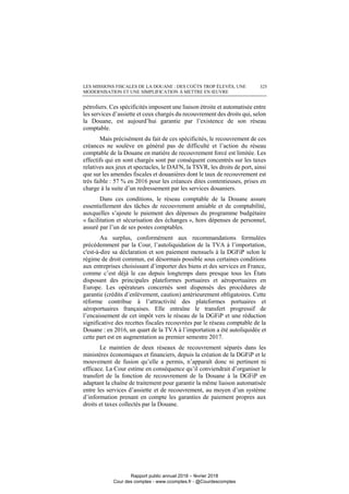 LES MISSIONS FISCALES DE LA DOUANE : DES COÛTS TROP ÉLEVÉS, UNE
MODERNISATION ET UNE SIMPLIFICATION À METTRE EN ŒUVRE
325
pétroliers. Ces spécificités imposent une liaison étroite et automatisée entre
les services d’assiette et ceux chargés du recouvrement des droits qui, selon
la Douane, est aujourd’hui garantie par l’existence de son réseau
comptable.
Mais précisément du fait de ces spécificités, le recouvrement de ces
créances ne soulève en général pas de difficulté et l’action du réseau
comptable de la Douane en matière de recouvrement forcé est limitée. Les
effectifs qui en sont chargés sont par conséquent concentrés sur les taxes
relatives aux jeux et spectacles, le DAFN, la TSVR, les droits de port, ainsi
que sur les amendes fiscales et douanières dont le taux de recouvrement est
très faible : 57 % en 2016 pour les créances dites contentieuses, prises en
charge à la suite d’un redressement par les services douaniers.
Dans ces conditions, le réseau comptable de la Douane assure
essentiellement des tâches de recouvrement amiable et de comptabilité,
auxquelles s’ajoute le paiement des dépenses du programme budgétaire
« facilitation et sécurisation des échanges », hors dépenses de personnel,
assuré par l’un de ses postes comptables.
Au surplus, conformément aux recommandations formulées
précédemment par la Cour, l’autoliquidation de la TVA à l’importation,
c'est-à-dire sa déclaration et son paiement mensuels à la DGFiP selon le
régime de droit commun, est désormais possible sous certaines conditions
aux entreprises choisissant d’importer des biens et des services en France,
comme c’est déjà le cas depuis longtemps dans presque tous les États
disposant des principales plateformes portuaires et aéroportuaires en
Europe. Les opérateurs concernés sont dispensés des procédures de
garantie (crédits d’enlèvement, caution) antérieurement obligatoires. Cette
réforme contribue à l’attractivité des plateformes portuaires et
aéroportuaires françaises. Elle entraîne le transfert progressif de
l’encaissement de cet impôt vers le réseau de la DGFiP et une réduction
significative des recettes fiscales recouvrées par le réseau comptable de la
Douane : en 2016, un quart de la TVA à l’importation a été autoliquidée et
cette part est en augmentation au premier semestre 2017.
Le maintien de deux réseaux de recouvrement séparés dans les
ministères économiques et financiers, depuis la création de la DGFiP et le
mouvement de fusion qu’elle a permis, n’apparaît donc ni pertinent ni
efficace. La Cour estime en conséquence qu’il conviendrait d’organiser le
transfert de la fonction de recouvrement de la Douane à la DGFiP en
adaptant la chaîne de traitement pour garantir la même liaison automatisée
entre les services d’assiette et de recouvrement, au moyen d’un système
d’information prenant en compte les garanties de paiement propres aux
droits et taxes collectés par la Douane.
Rapport public annuel 2018 – février 2018
Cour des comptes - www.ccomptes.fr - @Courdescomptes
 