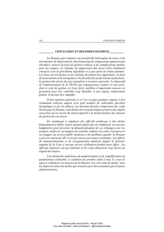 COUR DES COMPTES326
__________ CONCLUSION ET RECOMMANDATIONS__________
La Douane gère toujours un portefeuille hétérogène de taxes et de
mécanismes de dégrèvement, dont beaucoup de composantes apparaissent
obsolètes, sources de frais de gestion coûteux et de complications inutiles
pour les usagers. Le chantier de suppression des taxes à bas rendement
entrepris sous la précédente législature n’a pas porté les fruits attendus.
Les taxes sur les farines et les céréales devraient être supprimées, le droit
de francisation et de navigation et la fiscalité des poids lourds modernisés,
la gestion des droits de port transférés à d’autres autorités. Le dispositif
de remboursement de la TICPE aux transporteurs routiers et aux taxis,
dont le coût de gestion est trop élevé, mobilise d’importants moyens en
personnel pour des contrôles trop détaillés et aux enjeux relativement
faibles. Il devrait être simplifié.
D’une manière générale et si l’on excepte quelques impôts à fort
rendement collectés auprès d’un petit nombre de redevables (fiscalité
énergétique et sur les tabacs), les missions fiscales comportent des coûts
élevés pour la Douane, tant du fait des caractéristiques propres aux impôts
concernés qu’en raison du retard apporté à la modernisation des moyens
de gestion mis en œuvre.
En continuant à employer des effectifs nombreux à des tâches
fréquemment à faible valeur ajoutée plutôt que de redéployer ses moyens
budgétaires pour favoriser la dématérialisation de ses échanges avec les
usagers, renforcer ses équipes de contrôle, réduire ses coûts et proposer à
ses usagers un service public moderne et de meilleure qualité, la Douane
a pris un retard qu’elle n’est pas encore parvenue à rattraper. Les efforts
de dématérialisation et de réorganisation déployés depuis la dernière
enquête de la Cour n’ont pas encore réellement produit leurs effets : les
effectifs employés ont peu diminué et les coûts demeurent trop élevés au
regard des enjeux.
Une démarche ambitieuse de modernisation et de simplification est
parfaitement réalisable, à condition de prendre enfin à bras le corps le
sujet et redéployer les moyens de la Douane vers son cœur de métier, sans
les disperser dans des tâches qui seraient aussi bien assumées par d’autres
administrations.
Rapport public annuel 2018 – février 2018
Cour des comptes - www.ccomptes.fr - @Courdescomptes
 