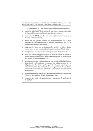 LES MISSIONS FISCALES DE LA DOUANE : DES COÛTS TROP ÉLEVÉS, UNE
MODERNISATION ET UNE SIMPLIFICATION À METTRE EN ŒUVRE
327
En conséquence, la Cour formule les recommandations suivantes :
1. transférer à la DGFiP la gestion de la taxe sur les maisons et cercles
de jeux ou l’impôt éventuellement appelé à la remplacer ;
2. réexaminer la TSVR dans le cadre d’une réforme d’ensemble de la
fiscalité sur les transports ;
3. mettre fin au système coûteux des remboursements de la taxe
intérieure de consommation sur les produits énergétiques (TICPE) et
lui substituer un autre mécanisme ;
4. supprimer les taxes sur les farines et les céréales et relever à due
concurrence les autres taxes affectées aux organismes bénéficiaires ;
5. transférer aux autorités portuaires la gestion des droits de port ;
6. fixer une échéance rapprochée pour la mise en service du projet de
portail unique dématérialisé pour l’immatriculation, la francisation
des navires et la gestion du DAFN ;
7. systématiser et rendre obligatoire pour tous les redevables l’utilisation
d’applicatifs informatiques permettant la télédéclaration et le
télépaiement des taxes gérées par la Douane, ainsi que la
dématérialisation des déclarations des opérateurs de la filière
vitivinicole (casier viticole informatisé, déclarations récapitulatives
mensuelles) ;
8. réduire fortement le nombre des implantations locales en concentrant
l’exercice des missions fiscales sur quelques sites ;
9. organiser le transfert de la fonction de recouvrement de la Douane à
la DGFiP.
Rapport public annuel 2018 – février 2018
Cour des comptes - www.ccomptes.fr - @Courdescomptes
 