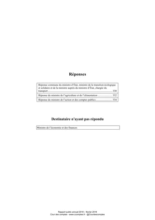 Réponses
Réponse commune du ministre d’État, ministre de la transition écologique
et solidaire et de la ministre auprès du ministre d’État, chargée du
transport.................................................................................................. 330
Réponse du ministre de l’agriculture et de l’alimentation ...................... 332
Réponse du ministre de l’action et des comptes publics......................... 334
Destinataire n’ayant pas répondu
Ministre de l’économie et des finances
Rapport public annuel 2018 – février 2018
Cour des comptes - www.ccomptes.fr - @Courdescomptes
 