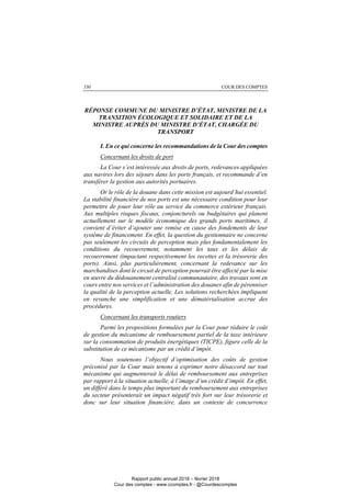COUR DES COMPTES330
RÉPONSE COMMUNE DU MINISTRE D’ÉTAT, MINISTRE DE LA
TRANSITION ÉCOLOGIQUE ET SOLIDAIRE ET DE LA
MINISTRE AUPRÈS DU MINISTRE D’ÉTAT, CHARGÉE DU
TRANSPORT
I. En ce qui concerne les recommandations de la Cour des comptes
Concernant les droits de port
La Cour s’est intéressée aux droits de ports, redevances appliquées
aux navires lors des séjours dans les ports français, et recommande d’en
transférer la gestion aux autorités portuaires.
Or le rôle de la douane dans cette mission est aujourd’hui essentiel.
La stabilité financière de nos ports est une nécessaire condition pour leur
permettre de jouer leur rôle au service du commerce extérieur français.
Aux multiples risques fiscaux, conjoncturels ou budgétaires qui planent
actuellement sur le modèle économique des grands ports maritimes, il
convient d’éviter d’ajouter une remise en cause des fondements de leur
système de financement. En effet, la question du gestionnaire ne concerne
pas seulement les circuits de perception mais plus fondamentalement les
conditions du recouvrement, notamment les taux et les délais de
recouvrement (impactant respectivement les recettes et la trésorerie des
ports). Ainsi, plus particulièrement, concernant la redevance sur les
marchandises dont le circuit de perception pourrait être affecté par la mise
en œuvre du dédouanement centralisé communautaire, des travaux sont en
cours entre nos services et l’administration des douanes afin de pérenniser
la qualité de la perception actuelle. Les solutions recherchées impliquent
en revanche une simplification et une dématérialisation accrue des
procédures.
Concernant les transports routiers
Parmi les propositions formulées par la Cour pour réduire le coût
de gestion du mécanisme de remboursement partiel de la taxe intérieure
sur la consommation de produits énergétiques (TICPE), figure celle de la
substitution de ce mécanisme par un crédit d’impôt.
Nous soutenons l’objectif d’optimisation des coûts de gestion
préconisé par la Cour mais tenons à exprimer notre désaccord sur tout
mécanisme qui augmenterait le délai de remboursement aux entreprises
par rapport à la situation actuelle, à l’image d’un crédit d’impôt. En effet,
un différé dans le temps plus important du remboursement aux entreprises
du secteur présenterait un impact négatif très fort sur leur trésorerie et
donc sur leur situation financière, dans un contexte de concurrence
Rapport public annuel 2018 – février 2018
Cour des comptes - www.ccomptes.fr - @Courdescomptes
 