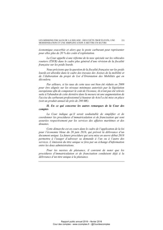 LES MISSIONS FISCALES DE LA DOUANE : DES COÛTS TROP ÉLEVÉS, UNE
MODERNISATION ET UNE SIMPLIFICATION À METTRE EN ŒUVRE
331
économique exacerbée et alors que le poste carburant peut représenter
pour elles plus de 20 % des coûts d’exploitation.
La Cour appelle à une réforme de la taxe spéciale sur les véhicules
routiers (TSVR) dans le cadre plus général d’une révision de la fiscalité
française sur les poids lourds.
Nous précisons que la question de la fiscalité française sur les poids
lourds est abordée dans le cadre des travaux des Assises de la mobilité et
de l’élaboration du projet de Loi d’Orientation des Mobilités qui en
découlera.
Par ailleurs, si les taux de cette taxe ont bien été réduits en 2009
pour être alignés sur les niveaux minimaux autorisés par la législation
européenne afin de compenser le coût de l'écotaxe, ils n'ont pas été relevés
suite à l'abandon de cette dernière dans la mesure où une augmentation de
l'accise du carburant professionnel à hauteur de 4cts/l a été mise en place
(soit un produit annuel de près de 280 M€).
II. En ce qui concerne les autres remarques de la Cour des
comptes
La Cour indique qu’il serait souhaitable de simplifier et de
coordonner les procédures d’immatriculation et de francisation qui sont
assurées respectivement par les services des affaires maritimes et des
douanes.
Cette démarche est en cours dans le cadre de l’application de la loi
pour l’économie bleue du 20 juin 2016, qui prévoit la délivrance d’un
document unique. La future procédure qui sera mise en œuvre début 2018
permettra à l’usager d’adresser sa demande à l’un ou à l’autre des
services. L’émission du titre unique se fera par un échange d'information
entre les deux administrations.
Pour les navires de plaisance, il convient de noter que les
procédures d’immatriculation et de francisation conduisent déjà à la
délivrance d’un titre unique à la plaisance.
Rapport public annuel 2018 – février 2018
Cour des comptes - www.ccomptes.fr - @Courdescomptes
 
