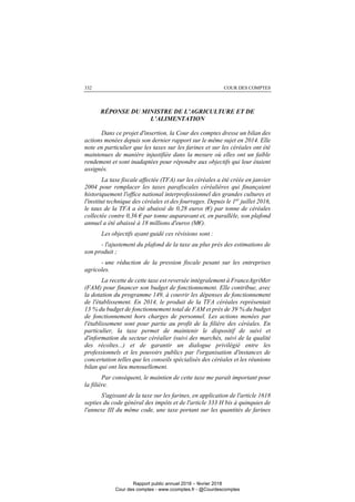 COUR DES COMPTES332
RÉPONSE DU MINISTRE DE L’AGRICULTURE ET DE
L’ALIMENTATION
Dans ce projet d'insertion, la Cour des comptes dresse un bilan des
actions menées depuis son dernier rapport sur le même sujet en 2014. Elle
note en particulier que les taxes sur les farines et sur les céréales ont été
maintenues de manière injustifiée dans la mesure où elles ont un faible
rendement et sont inadaptées pour répondre aux objectifs qui leur étaient
assignés.
La taxe fiscale affectée (TFA) sur les céréales a été créée en janvier
2004 pour remplacer les taxes parafiscales céréalières qui finançaient
historiquement l'office national interprofessionnel des grandes cultures et
l'institut technique des céréales et des fourrages. Depuis le 1er
juillet 2016,
le taux de la TFA a été abaissé de 0,28 euros (€) par tonne de céréales
collectée contre 0,36 € par tonne auparavant et, en parallèle, son plafond
annuel a été abaissé à 18 millions d'euros (M€).
Les objectifs ayant guidé ces révisions sont :
- l'ajustement du plafond de la taxe au plus près des estimations de
son produit ;
- une réduction de la pression fiscale pesant sur les entreprises
agricoles.
La recette de cette taxe est reversée intégralement à FranceAgriMer
(FAM) pour financer son budget de fonctionnement. Elle contribue, avec
la dotation du programme 149, à couvrir les dépenses de fonctionnement
de l'établissement. En 2014, le produit de la TFA céréales représentait
13 % du budget de fonctionnement total de FAM et près de 39 % du budget
de fonctionnement hors charges de personnel. Les actions menées par
l'établissement sont pour partie au profit de la filière des céréales. En
particulier, la taxe permet de maintenir le dispositif de suivi et
d'information du secteur céréalier (suivi des marchés, suivi de la qualité
des récoltes...) et de garantir un dialogue privilégié entre les
professionnels et les pouvoirs publics par l'organisation d'instances de
concertation telles que les conseils spécialisés des céréales et les réunions
bilan qui ont lieu mensuellement.
Par conséquent, le maintien de cette taxe me paraît important pour
la filière.
S'agissant de la taxe sur les farines, en application de l'article 1618
septies du code général des impôts et de l'article 333 H bis à quinquies de
l'annexe III du même code, une taxe portant sur les quantités de farines
Rapport public annuel 2018 – février 2018
Cour des comptes - www.ccomptes.fr - @Courdescomptes
 