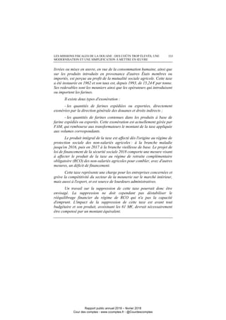 LES MISSIONS FISCALES DE LA DOUANE : DES COÛTS TROP ÉLEVÉS, UNE
MODERNISATION ET UNE SIMPLIFICATION À METTRE EN ŒUVRE
333
livrées ou mises en œuvre, en vue de la consommation humaine, ainsi que
sur les produits introduits en provenance d'autres États membres ou
importés, est perçue au profit de la mutualité sociale agricole. Cette taxe
a été instaurée en 1962 et son taux est, depuis 1993, de 15,24 € par tonne.
Ses redevables sont les meuniers ainsi que les opérateurs qui introduisent
ou importent les farines.
Il existe deux types d'exonération :
- les quantités de farines expédiées ou exportées, directement
exonérées par la direction générale des douanes et droits indirects ;
- les quantités de farines contenues dans les produits à base de
farine expédiés ou exportés. Cette exonération est actuellement gérée par
FAM, qui rembourse aux transformateurs le montant de la taxe appliquée
aux volumes correspondants.
Le produit intégral de la taxe est affecté dès l'origine au régime de
protection sociale des non-salariés agricoles : à la branche maladie
jusqu'en 2016, puis en 2017 à la branche vieillesse de base. Le projet de
loi de financement de la sécurité sociale 2018 comporte une mesure visant
à affecter le produit de la taxe au régime de retraite complémentaire
obligatoire (RCO) des non-salariés agricoles pour combler, avec d'autres
mesures, un déficit de financement.
Cette taxe représente une charge pour les entreprises concernées et
grève la compétitivité du secteur de la meunerie sur le marché intérieur,
mais aussi à l'export, et est source de lourdeurs administratives.
Un travail sur la suppression de cette taxe pourrait donc être
envisagé. La suppression ne doit cependant pas déstabiliser le
rééquilibrage financier du régime de RCO qui n'a pas la capacité
d'emprunt. L'impact de la suppression de cette taxe est avant tout
budgétaire et son produit, avoisinant les 61 M€, devrait nécessairement
être compensé par un montant équivalent.
Rapport public annuel 2018 – février 2018
Cour des comptes - www.ccomptes.fr - @Courdescomptes
 