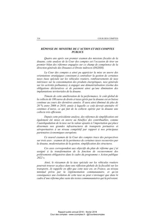 COUR DES COMPTES334
RÉPONSE DU MINISTRE DE L’ACTION ET DES COMPTES
PUBLICS
Quatre ans après son premier examen des missions fiscales de la
douane, cette analyse de la Cour des comptes est l’occasion de tirer un
premier bilan des réformes engagées sur ce champ de compétence de la
direction générale des Douanes et Droits indirects (DGDDI).
La Cour des comptes a ainsi pu apprécier la mise en œuvre des
orientations stratégiques consistant à centraliser la gestion de certaines
taxes (taxe spéciale sur les véhicules routiers, remboursements de taxe
intérieure sur la consommation des produits énergétiques, taxe générale
sur les activités polluantes), à engager une dématérialisation résolue des
obligations déclaratives et de paiement ainsi qu’une diminution des
implantations territoriales de la douane.
Témoin de cette amélioration de la performance, le coût global de
la collecte de 100 euros de droits et taxes gérés par la douane est en baisse
continue au cours des dernières années. Il aura ainsi diminué de plus de
20 % entre 2008 et 2018, année à laquelle ce coût devrait atteindre 41
centimes d’euros, ce qui fait de la collecte opérée par la douane une
collecte très efficiente.
Depuis cette précédente analyse, des réformes de simplification ont
également été mises en œuvre au bénéfice des contribuables, comme
l’autoliquidation de la taxe sur la valeur ajoutée à l’importation qui place
désormais nos grandes infrastructures de transports portuaires et
aéroportuaires à un niveau compétitif par rapport à nos principaux
partenaires économiques européens.
Ce nouvel examen de la Cour des comptes trace des perspectives
sur trois axes : examen de la pertinence de certaines taxes recouvrées par
la douane, modernisation de la gestion, simplification des structures.
Ces axes correspondent aux objectifs du plan de réforme que j’ai
assigné à la transformation de la fonction de recouvrement des
prélèvements obligatoires dans le cadre du programme « Action publique
2022 ».
Ainsi, le réexamen de la taxe spéciale sur les véhicules routiers
pourrait trouver sa place dans une réflexion globale de la fiscalité sur les
transports. Je rappelle en effet que cette taxe est, en France, au niveau
minimal prévu par la réglementation communautaire, et qu’en
conséquence une évolution de cette taxe ne peut s’envisager que dans le
cadre d’une réforme plus vaste des textes communautaires qui la prévoient.
Rapport public annuel 2018 – février 2018
Cour des comptes - www.ccomptes.fr - @Courdescomptes
 