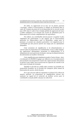 LES MISSIONS FISCALES DE LA DOUANE : DES COÛTS TROP ÉLEVÉS, UNE
MODERNISATION ET UNE SIMPLIFICATION À METTRE EN ŒUVRE
335
De même, la suppression de la taxe sur les farines pourrait
s’envisager, comme le Gouvernement l’a indiqué au Parlement dans le
cadre de l’examen du projet de loi de financement de la sécurité sociale
pour 2018, dans le cadre d’une stratégie globale de suppression de taxes
à faible rendement et en trouvant une recette de substitution pour le
financement de la retraite complémentaire des agriculteurs.
Par ailleurs, les contribuables doivent pouvoir s’acquitter le plus
simplement des prélèvements ce qui suppose que le Gouvernement
généralise les téléprocédures pour la déclaration, comme pour le
paiement, en portant une attention particulière à la simplicité pour le
contribuable qui doit pouvoir fournir une unique fois les informations
demandées.
Cette orientation de simplification et de dématérialisation se
retrouve dans les propositions de systématisation, d’ores et déjà engagée,
des applications informatiques permettant la télédéclaration et le
télépaiement des taxes gérées par la douane, ainsi que la dématérialisation
des déclarations de la filière vitivinicole.
Cette simplification peut également prendre d’autres formes. Ainsi,
j’ai demandé à la DGDDI d’engager une réflexion avec les professionnels
pour permettre aux transporteurs routiers de s’approvisionner directement
en gazole à taux réduit, tout en préservant les capacités de contrôle et de
lutte contre la fraude de la douane.
Simplifier la fiscalité me semble enfin constituer un préalable aux
propositions formulées sur la fiscalité des transports (droit annuel de
francisation des navires, droits de port).
En ce qui concerne enfin les organismes en charge de la collecte de
manière générale, les propositions de simplifications doivent être
analysées au regard de la recherche du meilleur service pour le
contribuable et du plus faible coût pour la collectivité.
Rapport public annuel 2018 – février 2018
Cour des comptes - www.ccomptes.fr - @Courdescomptes
 