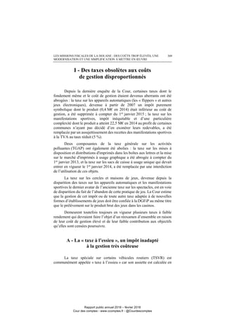 LES MISSIONS FISCALES DE LA DOUANE : DES COÛTS TROP ÉLEVÉS, UNE
MODERNISATION ET UNE SIMPLIFICATION À METTRE EN ŒUVRE
309
I - Des taxes obsolètes aux coûts
de gestion disproportionnés
Depuis la dernière enquête de la Cour, certaines taxes dont le
fondement même et le coût de gestion étaient devenus aberrants ont été
abrogées : la taxe sur les appareils automatiques (les « flippers » et autres
jeux électroniques), devenue à partir de 2007 un impôt purement
symbolique dont le produit (0,4 M€ en 2014) était inférieur au coût de
gestion, a été supprimée à compter du 1er
janvier 2015 ; la taxe sur les
manifestations sportives, impôt inéquitable et d’une particulière
complexité dont le produit a atteint 22,5 M€ en 2014 au profit de certaines
communes n’ayant pas décidé d’en exonérer leurs redevables, a été
remplacée par un assujettissement des recettes des manifestations sportives
à la TVA au taux réduit (5 %).
Deux composantes de la taxe générale sur les activités
polluantes (TGAP) ont également été abolies : la taxe sur les mises à
disposition et distributions d'imprimés dans les boîtes aux lettres et la mise
sur le marché d'imprimés à usage graphique a été abrogée à compter du
1er
janvier 2013, et la taxe sur les sacs de caisse à usage unique qui devait
entrer en vigueur le 1er janvier 2014, a été remplacée par une interdiction
de l’utilisation de ces objets.
La taxe sur les cercles et maisons de jeux, devenue depuis la
disparition des taxes sur les appareils automatiques et les manifestations
sportives le dernier avatar de l’ancienne taxe sur les spectacles, est en voie
de disparition du fait de l’abandon de cette pratique de jeu. La Cour estime
que la gestion de cet impôt ou de toute autre taxe adaptée à de nouvelles
formes d’établissements de jeux doit être confiée à la DGFiP au même titre
que le prélèvement sur le produit brut des jeux dans les casinos.
Demeurent toutefois toujours en vigueur plusieurs taxes à faible
rendement qui devraient faire l’objet d’un réexamen d’ensemble en raison
de leur coût de gestion élevé et de leur faible contribution aux objectifs
qu’elles sont censées poursuivre.
A - La « taxe à l’essieu », un impôt inadapté
à la gestion très coûteuse
La taxe spéciale sur certains véhicules routiers (TSVR) est
communément appelée « taxe à l’essieu » car son assiette est calculée en
Rapport public annuel 2018 – février 2018
Cour des comptes - www.ccomptes.fr - @Courdescomptes
 