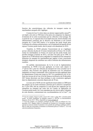 COUR DES COMPTES310
fonction des caractéristiques des véhicules de transport routier de
marchandises auxquels elle s’applique.
Comme la Cour l’a relevé dans son dernier rapport public annuel209
,
cet impôt a été créé en 1968 dans le but précis de compenser les dépenses
d’entretien de la voirie occasionnées par les véhicules à fort tonnage. De
ce point de vue, il s’agissait alors d’un impôt innovant, dont la finalité a été
ultérieurement consacrée par la directive du Parlement et du Conseil
européen du 17 juin 1999 relative à la taxation des poids lourds pour
l’utilisation de certaines infrastructures, sur le fondement de laquelle devait
reposer l’écotaxe poids lourds, dont le projet a été abandonné en 2014.
Toutefois, la TSVR présente l’inconvénient de ne s’appliquer
qu’aux véhicules de plus de 12 tonnes immatriculés en France. Or, le trafic
routier de marchandises en France est assuré par des poids lourds sous
pavillon étranger à hauteur de 40 %, soit deux fois plus qu’en 1990. Le
régime de la TVSR aboutit ainsi à dégrader la compétitivité des entreprises
françaises de transport de marchandises par rapport à leurs concurrents
étrangers, dispensés de contribuer aux coûts d’entretien des infrastructures
routières.
En parfaite méconnaissance de la loi et de la réglementation
européenne, la TSVR n’est pas appliquée en Corse sauf, depuis le
1er
janvier 2013, pour les véhicules de transport de Corse circulant sur le
continent, afin d’assurer une égalité de traitement avec les entreprises
implantées en France continentale. Elle n’était pas non plus appliquée dans
les départements d’outre-mer jusqu’en 2017 en contradiction avec la loi.
Suite aux travaux de la Cour, la loi de finances rectificative du 28 décembre
2017 donne désormais une base juridique à cette exonération appliquée
dans les départements concernés depuis près de 50 ans.
Les taux de la TSVR ont été significativement réduits en 2009 pour
être alignés sur les tarifs minimaux autorisés par la directive européenne
du 17 juin 1999, afin de compenser le coût devant être supportés par les
entreprises de transport par route lors de l’entrée en application de
l’écotaxe poids lourds. Ils n’ont cependant pas été relevés après l’abandon
de cette dernière, contrairement aux recommandations de la Cour210
, de
209
Cour de comptes, Rapport public annuel 2017, tome 1, page 199 : L’écotaxe poids
lourds : un échec stratégique, un abandon coûteux, p. 199-230. La Documentation
française, février 2017, 760 p., disponible sur www.ccomptes.fr
210
Cour des comptes, Les politiques publiques de lutte contre la pollution de l’air,
décembre 2015. Rapport établi à la demande du Président de l’Assemblée nationale
agissant au nom du comité d’évaluation et de contrôle des politiques publiques (CEC),
dans le cadre de la procédure d’assistance au Parlement prévue à l’article L. 132-5 du
code des juridictions financières.
Rapport public annuel 2018 – février 2018
Cour des comptes - www.ccomptes.fr - @Courdescomptes
 