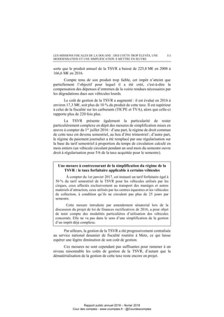 LES MISSIONS FISCALES DE LA DOUANE : DES COÛTS TROP ÉLEVÉS, UNE
MODERNISATION ET UNE SIMPLIFICATION À METTRE EN ŒUVRE
311
sorte que le produit annuel de la TSVR a baissé de 225,8 M€ en 2008 à
166,6 M€ en 2016.
Compte tenu de son produit trop faible, cet impôt n’atteint que
partiellement l’objectif pour lequel il a été créé, c'est-à-dire la
compensation des dépenses d’entretien de la voirie rendues nécessaires par
les dégradations dues aux véhicules lourds.
Le coût de gestion de la TSVR a augmenté : il est évalué en 2016 à
environ 17,3 M€, soit plus de 10 % du produit de cette taxe. Il est supérieur
à celui de la fiscalité sur les carburants (TICPE et TVA), alors que celle-ci
rapporte plus de 220 fois plus.
La TSVR présente également la particularité de rester
particulièrement complexe en dépit des mesures de simplification mises en
œuvre à compter du 1er juillet 2016 : d’une part, le régime de droit commun
de cette taxe est devenu semestriel, au lieu d’être trimestriel ; d’autre part,
le régime du paiement journalier a été remplacé par une régularisation sur
la base du tarif semestriel à proportion du temps de circulation calculé en
mois entiers (un véhicule circulant pendant un seul mois du semestre ouvre
droit à régularisation pour 5/6 de la taxe acquittée pour le semestre).
Une mesure à contrecourant de la simplification du régime de la
TSVR : le taux forfaitaire applicable à certains véhicules
À compter du 1er janvier 2017, est instauré un tarif forfaitaire égal à
50 % du tarif semestriel de la TSVR pour les véhicules utilisés par les
cirques, ceux affectés exclusivement au transport des manèges et autres
matériels d’attraction, ceux utilisés par les centres équestres et les véhicules
de collection, à condition qu’ils ne circulent pas plus de 25 jours par
semestre.
Cette mesure introduite par amendement sénatorial lors de la
discussion du projet de loi de finances rectificatives de 2016, a pour objet
de tenir compte des modalités particulières d’utilisation des véhicules
concernés. Elle ne va pas dans le sens d’une simplification de la gestion
d’un impôt déjà complexe.
Par ailleurs, la gestion de la TSVR a été progressivement centralisée
au service national douanier de fiscalité routière à Metz, ce qui laisse
espérer une légère diminution de son coût de gestion.
Ces mesures ne sont cependant pas suffisantes pour ramener à un
niveau raisonnable les coûts de gestion de la TSVR, d’autant que la
dématérialisation de la gestion de cette taxe reste encore en projet.
Rapport public annuel 2018 – février 2018
Cour des comptes - www.ccomptes.fr - @Courdescomptes
 