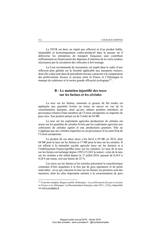 COUR DES COMPTES312
La TSVR est donc un impôt peu efficient et d’un produit faible,
inéquitable et économiquement contre-productif dans la mesure où il
défavorise les entreprises de transport françaises sans contribuer
suffisamment au financement des dépenses d’entretien de la voirie rendues
nécessaires par la circulation des véhicules à fort tonnage.
La Cour recommande de réexaminer cet impôt dans le cadre d’une
réflexion plus globale sur la fiscalité applicable aux transports routiers,
dont elle a déjà noté dans de précédents travaux consacrés à la comparaison
des prélèvements fiscaux et sociaux entre la France et l’Allemagne le
manque de cohérence et la moins grande efficacité écologique211
.
B - Le maintien injustifié des taxes
sur les farines et les céréales
La taxe sur les farines, semoules et gruaux de blé tendre est
appliquée aux quantités livrées ou mises en œuvre en vue de la
consommation humaine, ainsi qu’aux mêmes produits introduits en
provenance d'autres États membres de l’Union européenne ou importés de
pays tiers. Son produit annuel est de l’ordre de 64 M€.
La taxe sur les exploitants agricoles producteurs de céréales est
assise sur les quantités de céréales livrées par les exploitants agricoles aux
collecteurs de céréales agréés et aux producteurs grainiers. Elle ne
s’applique pas aux céréales importées ou en provenance d’un autre État de
l’Union européenne.
Le produit de ces deux taxes s’est élevé à 85 M€ en 2016, dont
68 M€ pour la taxe sur les farines et 17 M€ pour la taxe sur les céréales. Il
est affecté à la mutualité sociale agricole (taxe sur les farines) et à
l’établissement FranceAgriMer (taxe sur les céréales). Le taux de la taxe
sur les farines est inchangé depuis 1993 (15,24 € la tonne) ; celui de la taxe
sur les céréales a été réduit depuis le 1er
juillet 2016, passant de 0,36 € à
0,28 € par tonne, soit une baisse de 22 %.
Les taxes sur les farines et les céréales présentent la caractéristique
commune d’être acquittées à la fois par de gros opérateurs et de petits
redevables : en ce qui concerne la taxe sur les farines, les premiers sont des
meuniers, dont les plus importants mettent à la consommation de gros
211
Cour des comptes, Rapport public thématique : Les prélèvements fiscaux et sociaux
en France et en Allemagne. La Documentation française, mars 2011., 319 p., disponible
sur www.ccomptes.fr
Rapport public annuel 2018 – février 2018
Cour des comptes - www.ccomptes.fr - @Courdescomptes
 