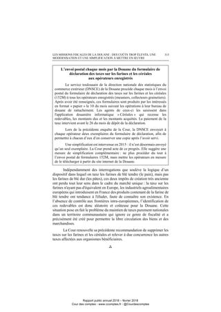 LES MISSIONS FISCALES DE LA DOUANE : DES COÛTS TROP ÉLEVÉS, UNE
MODERNISATION ET UNE SIMPLIFICATION À METTRE EN ŒUVRE
315
L’envoi postal chaque mois par la Douane du formulaire de
déclaration des taxes sur les farines et les céréales
aux opérateurs enregistrés
Le service toulousain de la direction nationale des statistiques du
commerce extérieur (DNSCE) de la Douane procède chaque mois à l’envoi
postal du formulaire de déclaration des taxes sur les farines et les céréales
(152M) à tous les opérateurs enregistrés (meuniers, collecteurs grainetiers).
Après avoir été renseignés, ces formulaires sont produits par les intéressés
en format « papier » le 10 du mois suivant les opérations à leur bureau de
douane de rattachement. Les agents de ceux-ci les saisissent dans
l'application douanière informatique « Céréales » qui recense les
redevables, les montants dus et les montants acquittés. Le paiement de la
taxe intervient avant le 26 du mois de dépôt de la déclaration.
Lors de la précédente enquête de la Cour, la DNSCE envoyait à
chaque opérateur deux exemplaires du formulaire de déclaration, afin de
permettre à chacun d’eux d’en conserver une copie après l’avoir servi.
Une simplification est intervenue en 2015 : il n’est désormais envoyé
qu’un seul exemplaire. La Cour prend acte de ce progrès. Elle suggère une
mesure de simplification complémentaire : ne plus procéder du tout à
l’envoi postal de formulaires 152M, mais mettre les opérateurs en mesure
de le télécharger à partir du site internet de la Douane.
Indépendamment des interrogations que soulève la logique d’un
dispositif dans lequel on taxe les farines de blé tendre (le pain), mais pas
les farines de blé dur (les pâtes), ces deux impôts de création très ancienne
ont perdu tout leur sens dans le cadre du marché unique : la taxe sur les
farines n'ayant pas d'équivalent en Europe, les industriels agroalimentaires
européens qui introduisent en France des produits contenant de la farine de
blé tendre ont tendance à l'éluder, faute de connaître son existence. En
l’absence de contrôle aux frontières intra-européennes, l’identification de
ces redevables est donc aléatoire et coûteuse pour la Douane. Cette
situation pose en fait le problème du maintien de taxes purement nationales
dans un territoire communautaire qui ignore ce genre de fiscalité et a
précisément été créé pour permettre la libre circulation des biens et des
marchandises.
La Cour renouvelle sa précédente recommandation de supprimer les
taxes sur les farines et les céréales et relever à due concurrence les autres
taxes affectées aux organismes bénéficiaires.

Rapport public annuel 2018 – février 2018
Cour des comptes - www.ccomptes.fr - @Courdescomptes
 