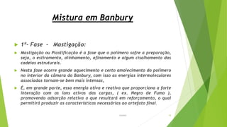 Mistura em Banbury
 1ª- Fase - Mastigação:
 Mastigação ou Plastificação é a fase que o polímero sofre a preparação,
seja, o estiramento, alinhamento, afinamento e algum cisalhamento das
cadeias estruturais.
 Nesta fase ocorre grande aquecimento e certo amolecimento do polímero
no interior da câmara do Banbury, com isso as energias intermoleculares
associadas tornam-se bem mais intensas,
 É, em grande parte, essa energia ativa e reativa que proporciona a forte
interação com os íons ativos das cargas, ( ex. Negro de Fumo ),
promovendo adsorção relativa o que resultará em reforçamento, o qual
permitirá produzir as características necessárias ao artefato final.
Garbim 10
 