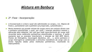 Mistura em Banbury
 2ª- Fase – Incorporação:
 A Incorporação e a fase a qual são adicionadas as cargas, ( ex. Negros de
Fumo ), juntamente com o polímero já preparado, ( plastificado ).
 Neste momento um grande volume de cargas entra em contato direto com
o polímero plastificado, o qual, por ação, ( energia mecânica intensa ),
oferecida pela máquina, faz com que cada nano-partícula da carga seja
revestida pelas moléculas poliméricas plastificadas e reativas, é neste
momento que as energias interfaciais, ( energia de VAN DER VALLS,
Pontes de Hidrogênio, Ancoragem Mecânica, etc... ), entre polímero e
carga interagem-se combinando a altíssima resistência da carga com as
fortes ligações dadas pelas moléculas poliméricas, resultando no
reforçamento.
Garbim 11
 