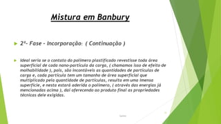 Mistura em Banbury
 2ª- Fase – Incorporação: ( Continuação )
 Ideal seria se o contato do polímero plastificado revestisse toda área
superficial de cada nano-partícula da carga, ( chamamos isso de efeito de
molhabilidade ), pois, são incontáveis as quantidades de partículas de
carga e, cada partícula tem um tamanho de área superficial que
multiplicado pela quantidade de partículas, resulta em uma imensa
superfície, e nesta estará aderida o polímero, ( através das energias já
mencionadas acima ), daí oferecendo ao produto final as propriedades
técnicas dele exigidas.
Garbim
12
 
