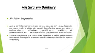 Mistura em Banbury
 3ª- Fase – Dispersão:
 Após a perfeita incorporação das cargas, passa-se à 3ª- fase, dispersão,
que compreende a adição dos demais ingredientes, como os:- agentes
antidegradantes, ativadores, plastificantes, auxiliares de
processamentos, etc..., exceto os aditivos que promovem a vulcanização.
 A dispersão permite que todos esses ingredientes sejam perfeitamente
misturados no composto durante o processamento no interior da câmara
do Banbury.
Garbim 13
 